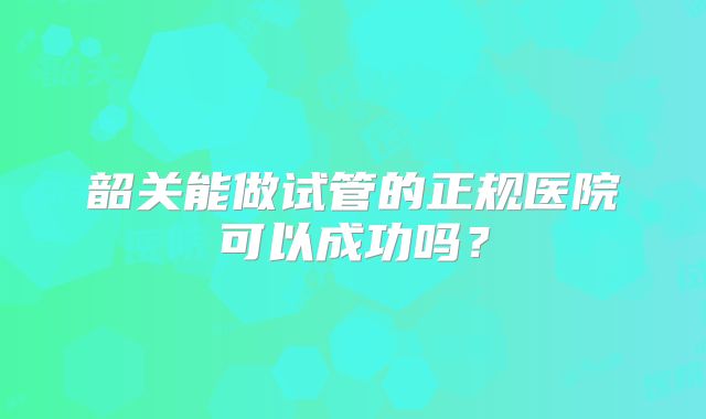 韶关能做试管的正规医院可以成功吗?