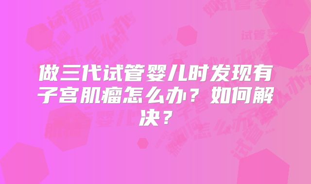做三代试管婴儿时发现有子宫肌瘤怎么办?如何解决?