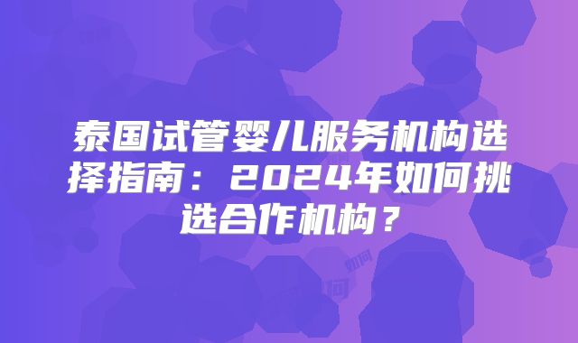 泰国试管婴儿服务机构选择指南:2024年如何挑选合作机构?