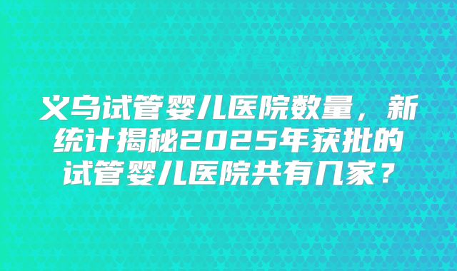 义乌试管婴儿医院数量，新统计揭秘2025年获批的试管婴儿医院共有几家？
