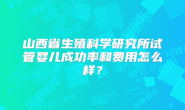山西省生殖科学研究所试管婴儿成功率和费用怎么样？