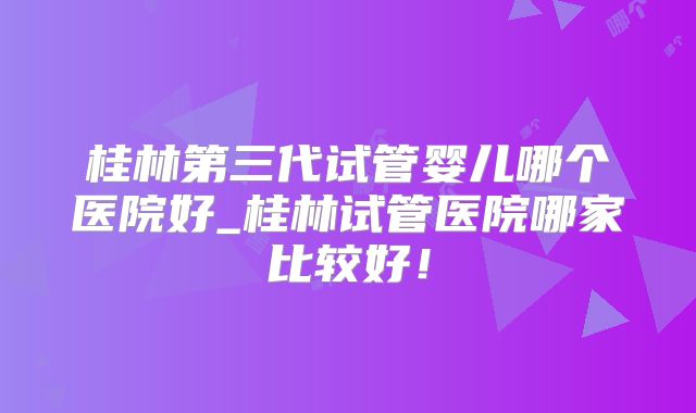 桂林第三代试管婴儿哪个医院好_桂林试管医院哪家比较好!