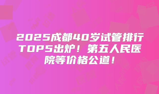 2025成都40岁试管排行TOP5出炉！第五人民医院等价格公道！