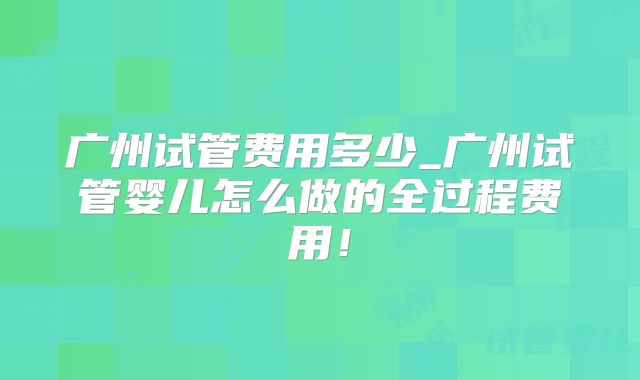 广州试管费用多少_广州试管婴儿怎么做的全过程费用！