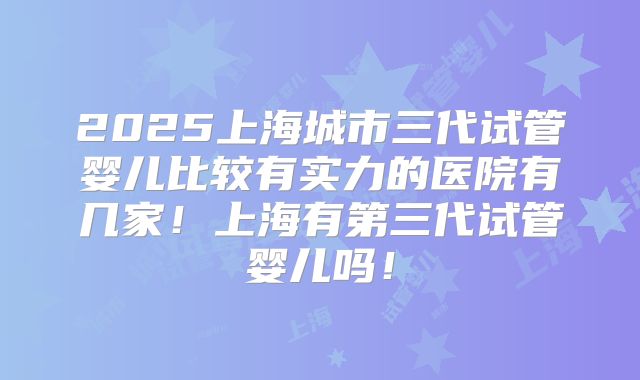 2025上海城市三代试管婴儿比较有实力的医院有几家!上海有第三代试管婴儿吗!