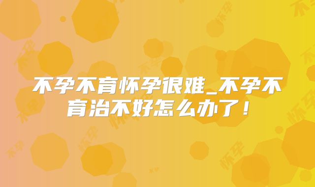 不孕不育怀孕很难_不孕不育治不好怎么办了！