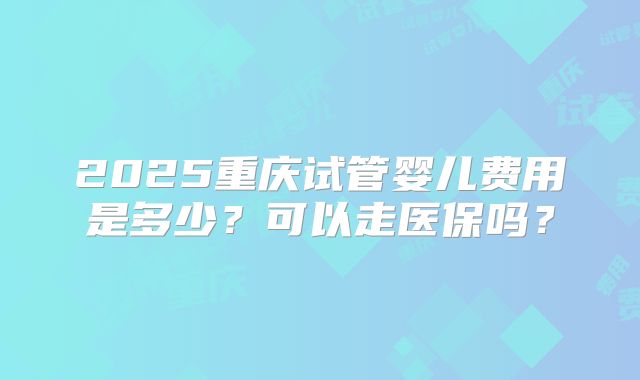 2025重庆试管婴儿费用是多少?可以走医保吗?
