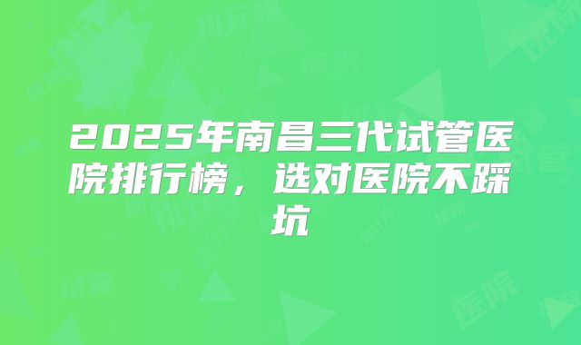 2025年南昌三代试管医院排行榜，选对医院不踩坑