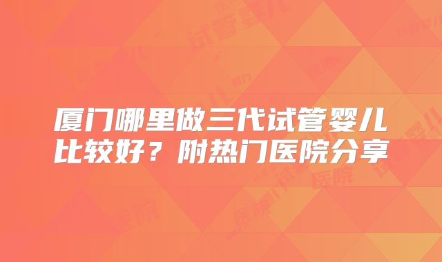 厦门哪里做三代试管婴儿比较好？附热门医院分享