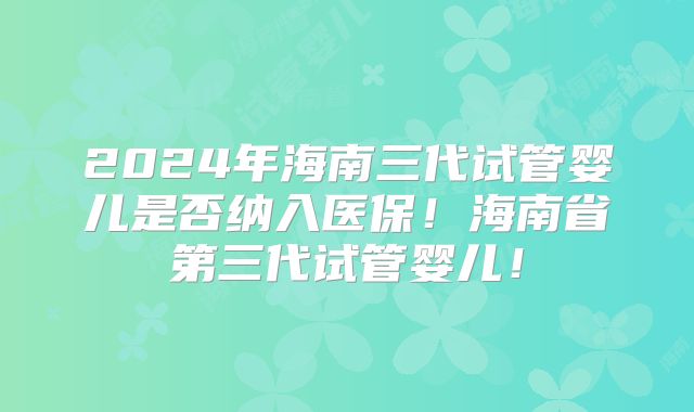 2024年海南三代试管婴儿是否纳入医保！海南省第三代试管婴儿！