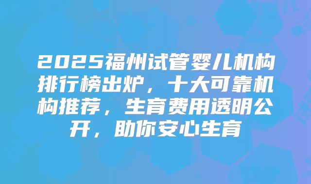2025福州试管婴儿机构排行榜出炉,十大可靠机构推荐,生育费用透明公开,助你安心生育