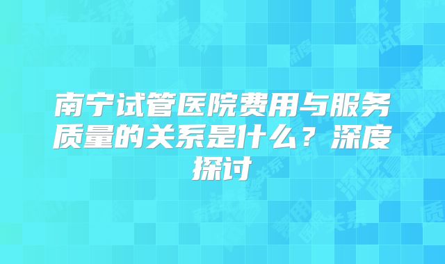 南宁试管医院费用与服务质量的关系是什么？深度探讨