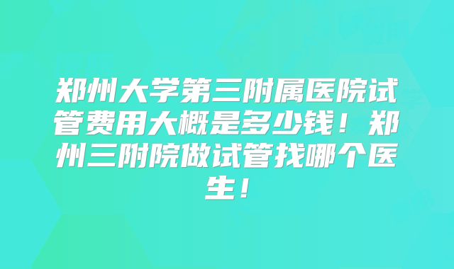 郑州大学第三附属医院试管费用大概是多少钱!郑州三附院做试管找哪个医生!