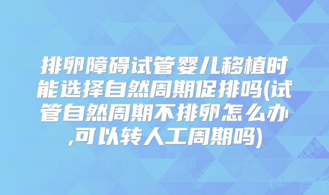 排卵障碍试管婴儿移植时能选择自然周期促排吗(试管自然周期不排卵怎么办,可以转人工周期吗)