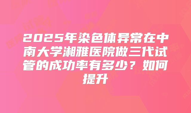 2025年染色体异常在中南大学湘雅医院做三代试管的成功率有多少？如何提升