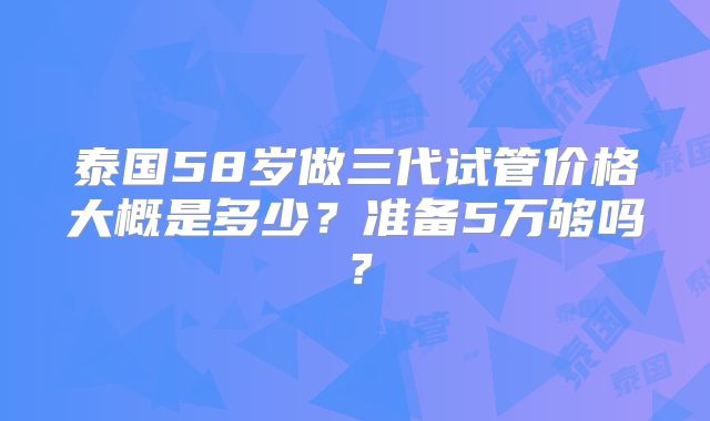 泰国58岁做三代试管价格大概是多少？准备5万够吗？