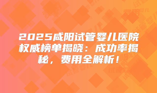 2025咸阳试管婴儿医院权威榜单揭晓：成功率揭秘，费用全解析！