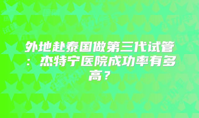 外地赴泰国做第三代试管：杰特宁医院成功率有多高？