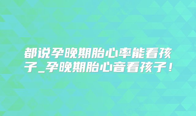 都说孕晚期胎心率能看孩子_孕晚期胎心音看孩子！