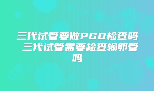 三代试管要做PGD检查吗 三代试管需要检查输卵管吗