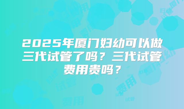 2025年厦门妇幼可以做三代试管了吗?三代试管费用贵吗?