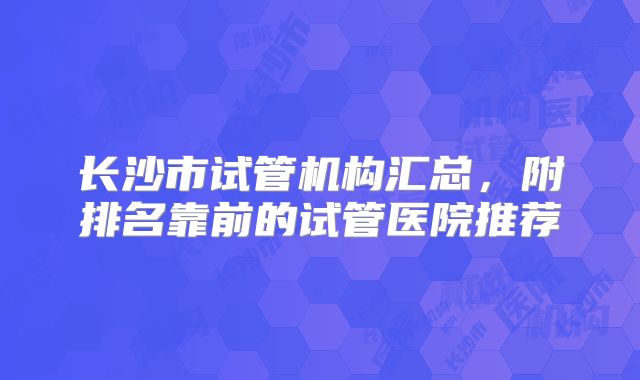 长沙市试管机构汇总，附排名靠前的试管医院推荐