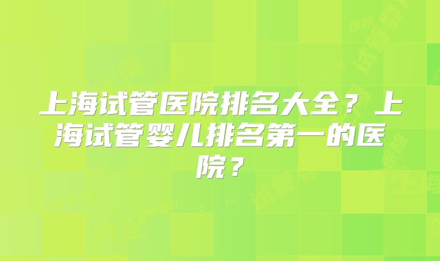 上海试管医院排名大全？上海试管婴儿排名第一的医院？