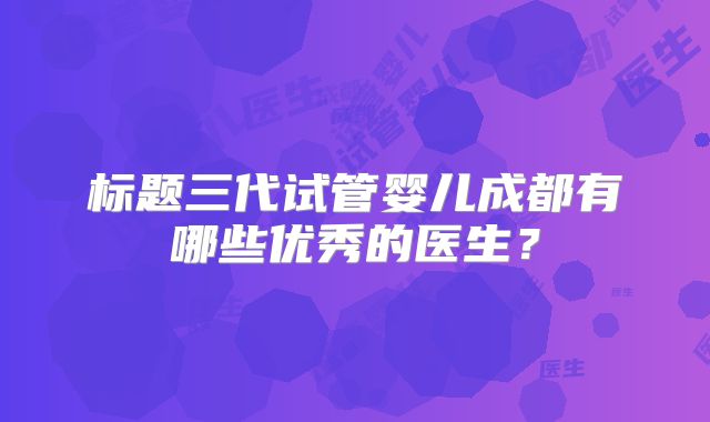 标题三代试管婴儿成都有哪些优秀的医生？