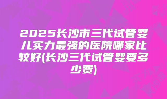 2025长沙市三代试管婴儿实力最强的医院哪家比较好(长沙三代试管婴要多少费)
