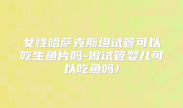 女性哈萨克斯坦试管可以吃生鱼片吗-做试管婴儿可以吃鱼吗!