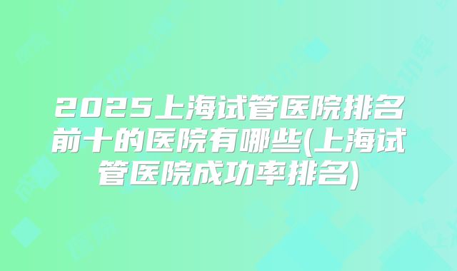 2025上海试管医院排名前十的医院有哪些(上海试管医院成功率排名)