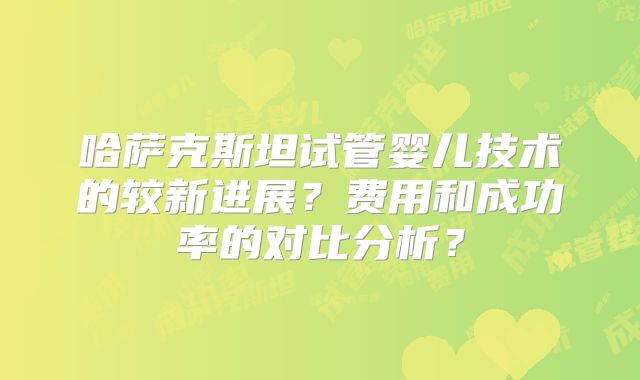 哈萨克斯坦试管婴儿技术的较新进展?费用和成功率的对比分析?