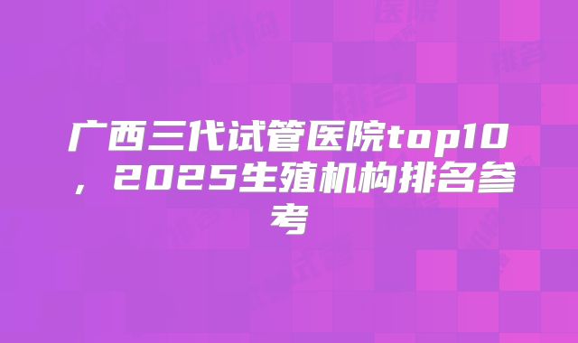广西三代试管医院top10,2025生殖机构排名参考
