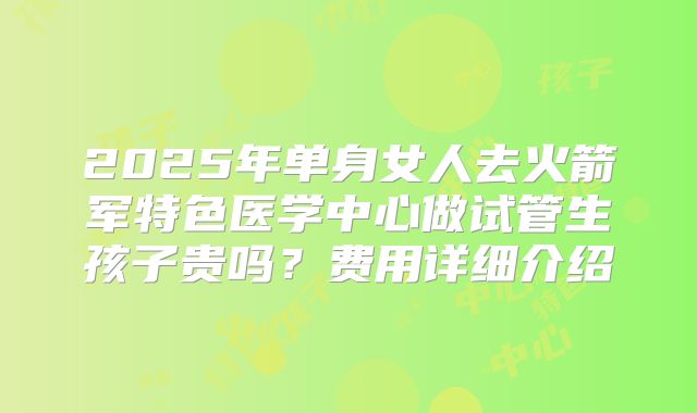 2025年单身女人去火箭军特色医学中心做试管生孩子贵吗？费用详细介绍
