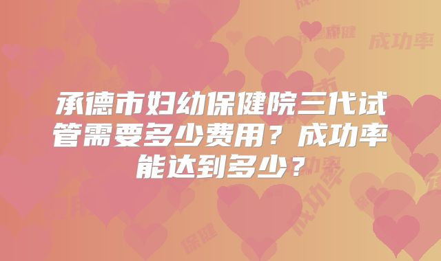 承德市妇幼保健院三代试管需要多少费用？成功率能达到多少？