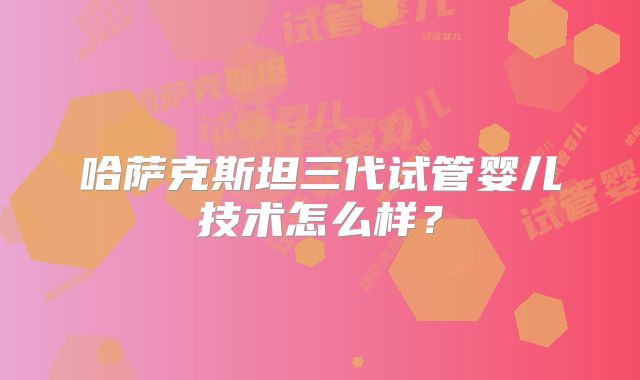 哈萨克斯坦三代试管婴儿技术怎么样？
