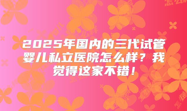 2025年国内的三代试管婴儿私立医院怎么样？我觉得这家不错！