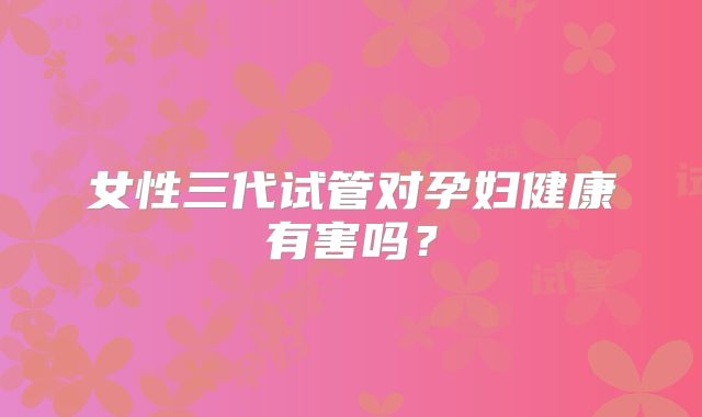 女性三代试管对孕妇健康有害吗？