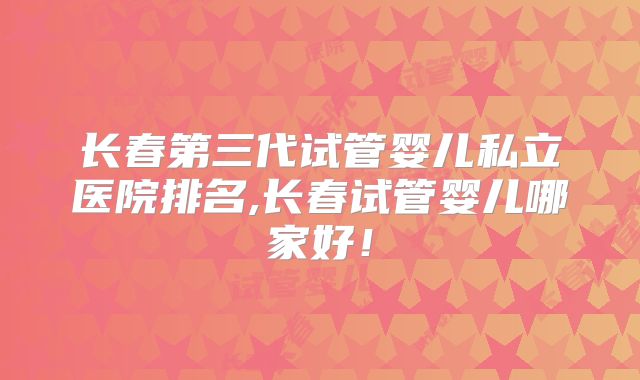 长春第三代试管婴儿私立医院排名,长春试管婴儿哪家好！