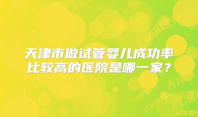天津市做试管婴儿成功率比较高的医院是哪一家?