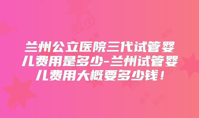 兰州公立医院三代试管婴儿费用是多少-兰州试管婴儿费用大概要多少钱!