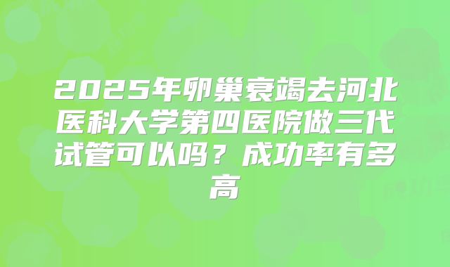 2025年卵巢衰竭去河北医科大学第四医院做三代试管可以吗?成功率有多高