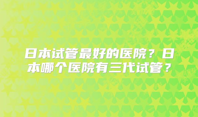 日本试管最好的医院？日本哪个医院有三代试管？
