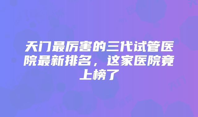 天门最厉害的三代试管医院最新排名，这家医院竟上榜了