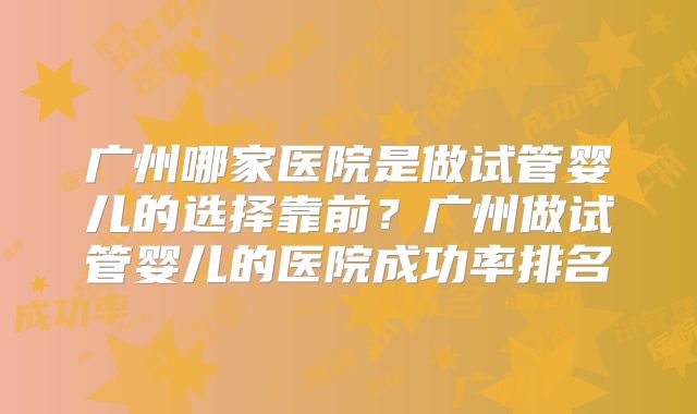 广州哪家医院是做试管婴儿的选择靠前?广州做试管婴儿的医院成功率排名