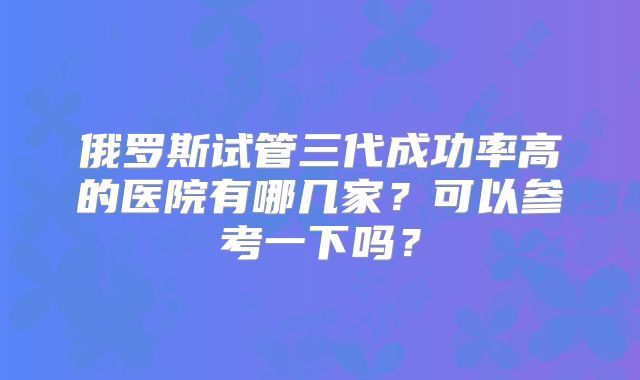 俄罗斯试管三代成功率高的医院有哪几家？可以参考一下吗？