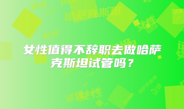 女性值得不辞职去做哈萨克斯坦试管吗？