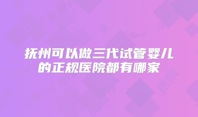 抚州可以做三代试管婴儿的正规医院都有哪家