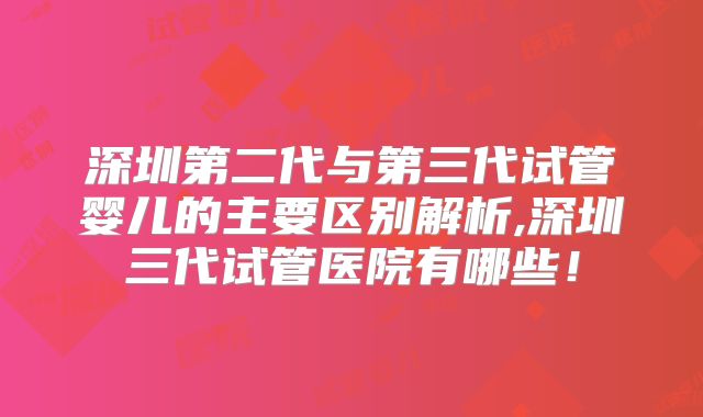 深圳第二代与第三代试管婴儿的主要区别解析,深圳三代试管医院有哪些！