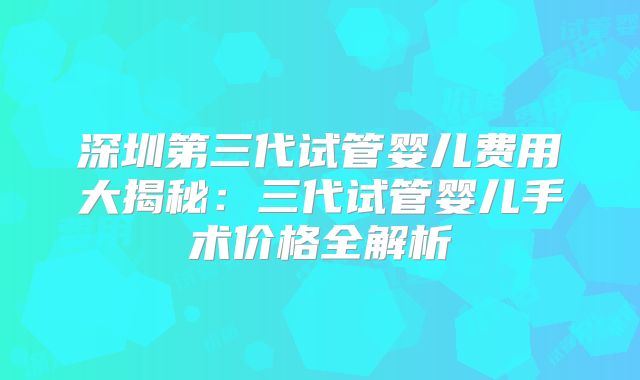 深圳第三代试管婴儿费用大揭秘:三代试管婴儿手术价格全解析